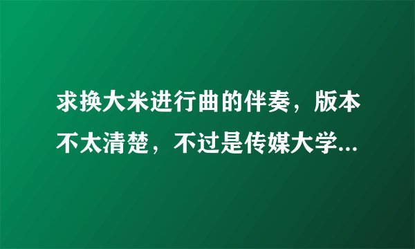求换大米进行曲的伴奏，版本不太清楚，不过是传媒大学的那个。谢谢
