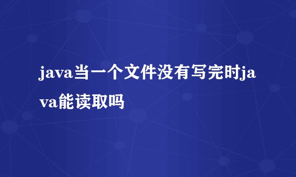 java当一个文件没有写完时java能读取吗