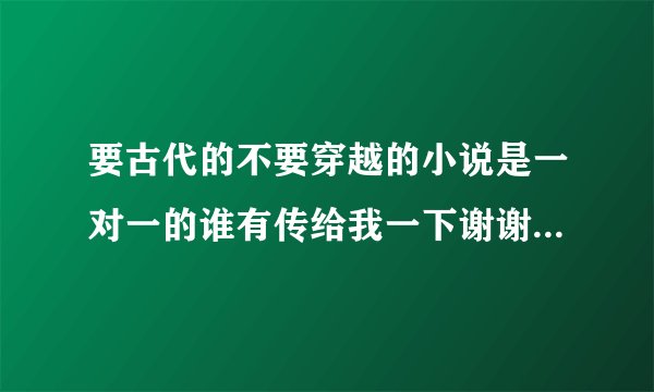 要古代的不要穿越的小说是一对一的谁有传给我一下谢谢邮箱是695375834@qq.com