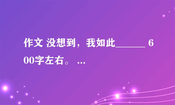作文 没想到，我如此______ 600字左右。 答得好加分噢^_^