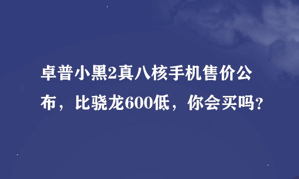 卓普小黑2真八核手机售价公布，比骁龙600低，你会买吗？