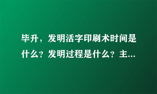 毕升，发明活字印刷术时间是什么？发明过程是什么？主要作用是什么？