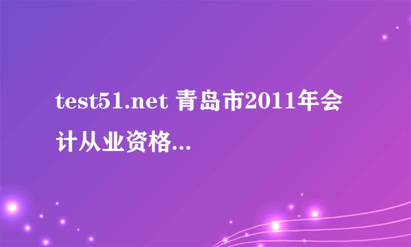 test51.net 青岛市2011年会计从业资格考试打印准考证入口