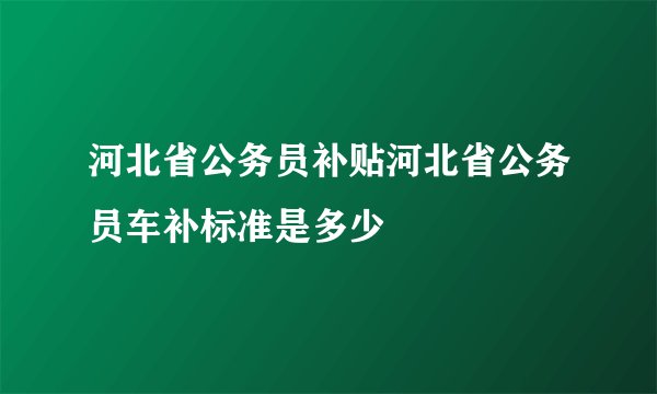 河北省公务员补贴河北省公务员车补标准是多少