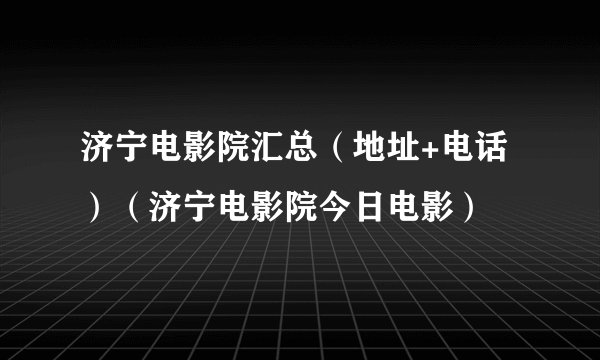 济宁电影院汇总（地址+电话）（济宁电影院今日电影）