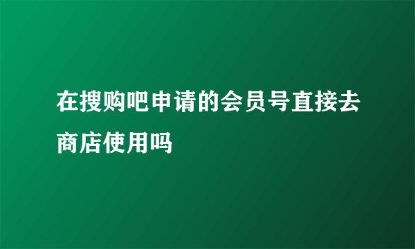 在搜购吧申请的会员号直接去商店使用吗