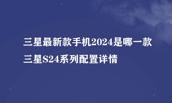 三星最新款手机2024是哪一款三星S24系列配置详情
