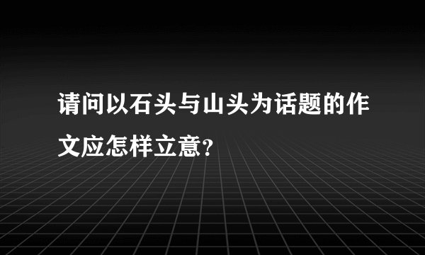 请问以石头与山头为话题的作文应怎样立意?