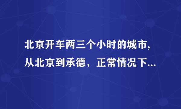 北京开车两三个小时的城市,从北京到承德，正常情况下开车需要几个小时？