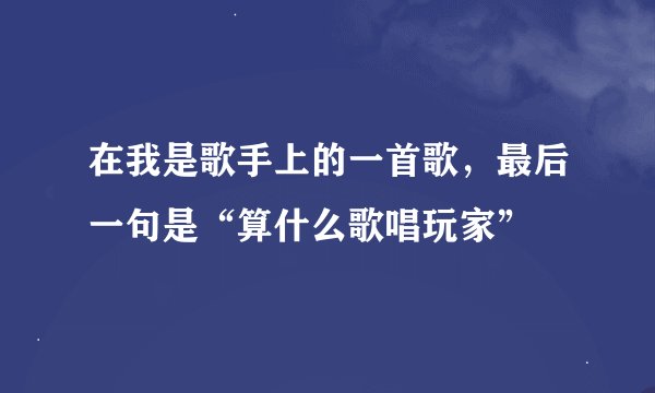 在我是歌手上的一首歌，最后一句是“算什么歌唱玩家”