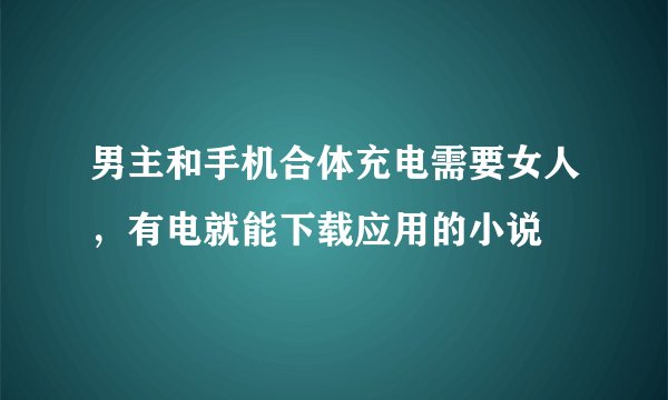 男主和手机合体充电需要女人，有电就能下载应用的小说