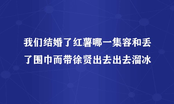我们结婚了红薯哪一集容和丢了围巾而带徐贤出去出去溜冰