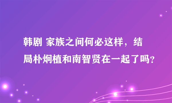 韩剧 家族之间何必这样，结局朴炯植和南智贤在一起了吗？