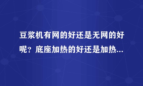 豆浆机有网的好还是无网的好呢？底座加热的好还是加热管加热的好呢？达人指点指点呗~~~拜托了~~~