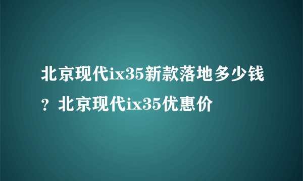 北京现代ix35新款落地多少钱？北京现代ix35优惠价