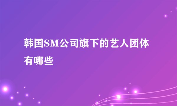 韩国SM公司旗下的艺人团体有哪些