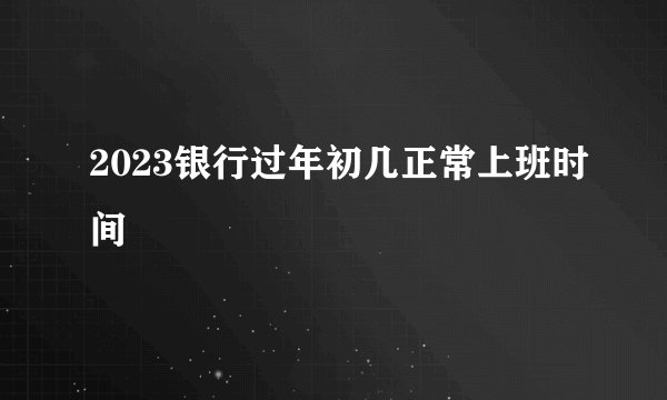 2023银行过年初几正常上班时间