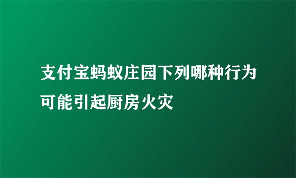 支付宝蚂蚁庄园下列哪种行为可能引起厨房火灾