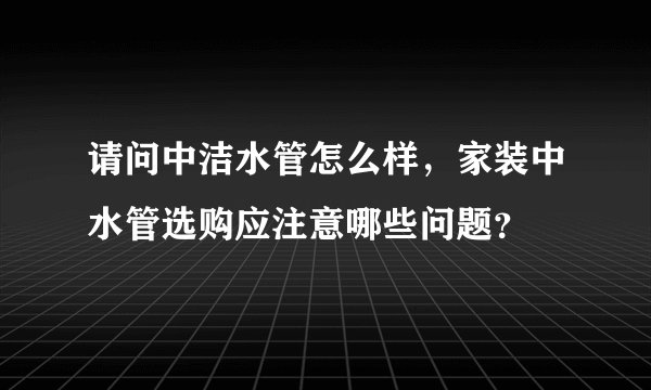 请问中洁水管怎么样，家装中水管选购应注意哪些问题？