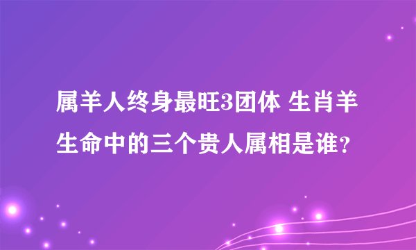 属羊人终身最旺3团体 生肖羊生命中的三个贵人属相是谁？