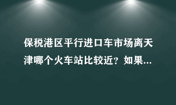 保税港区平行进口车市场离天津哪个火车站比较近？如果从天津南站到天津市保税港区平行进口车市场怎么坐车