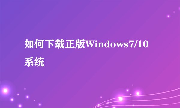 如何下载正版Windows7/10系统