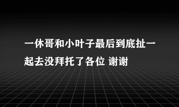 一休哥和小叶子最后到底扯一起去没拜托了各位 谢谢