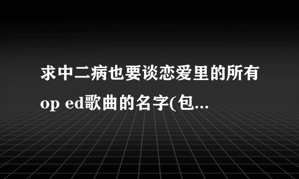 求中二病也要谈恋爱里的所有op ed歌曲的名字(包括lite里的)