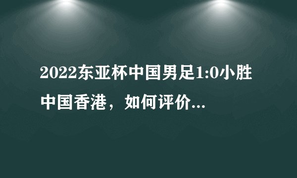 2022东亚杯中国男足1:0小胜中国香港，如何评价本场比赛？
