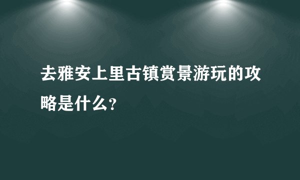 去雅安上里古镇赏景游玩的攻略是什么？