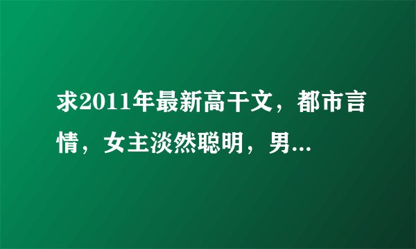 求2011年最新高干文，都市言情，女主淡然聪明，男主腹黑，本人很喜欢虐文，现代的虐文，特别是报复复仇之