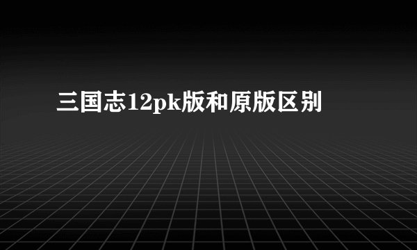 三国志12pk版和原版区别