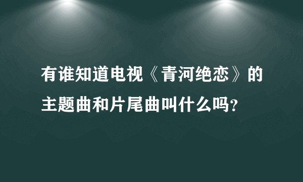 有谁知道电视《青河绝恋》的主题曲和片尾曲叫什么吗？