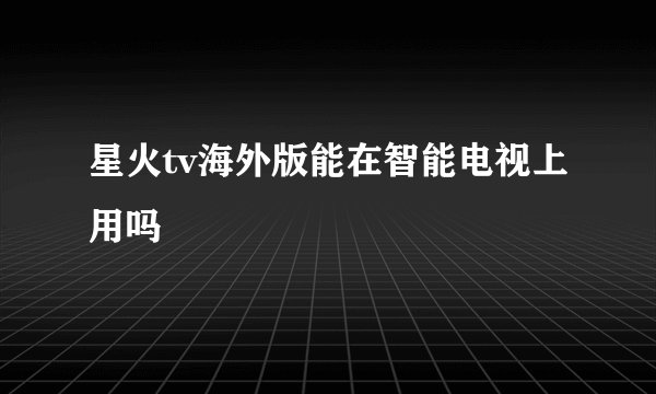 星火tv海外版能在智能电视上用吗