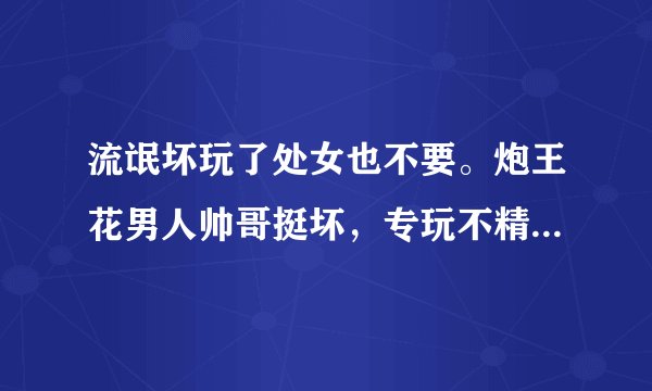 流氓坏玩了处女也不要。炮王花男人帅哥挺坏，专玩不精明不聪明处女美女？精明女人他骗不