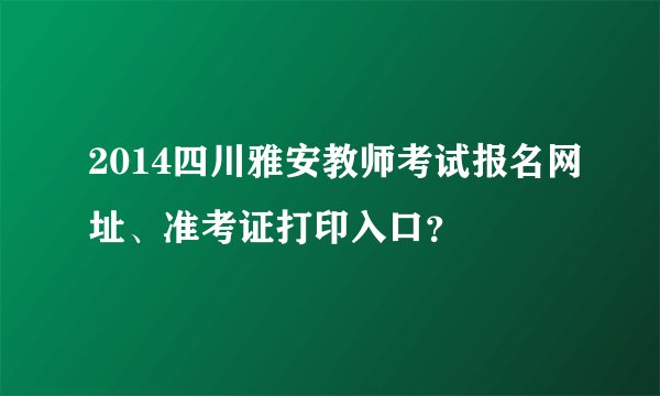 2014四川雅安教师考试报名网址、准考证打印入口？