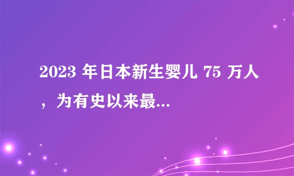 2023 年日本新生婴儿 75 万人，为有史以来最低水平，哪些信息值得关注？