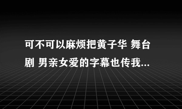 可不可以麻烦把黄子华 舞台剧 男亲女爱的字幕也传我一份呢？~~谢谢~~会给分的