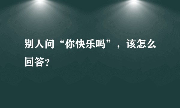 别人问“你快乐吗”，该怎么回答？