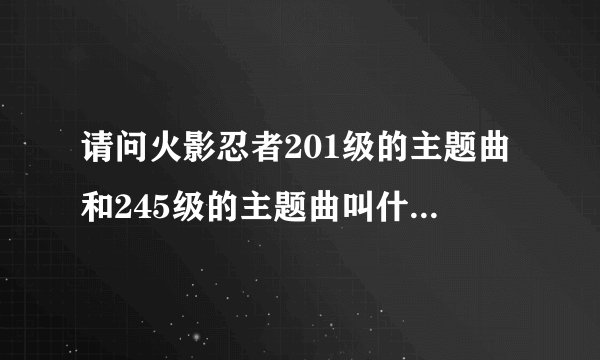 请问火影忍者201级的主题曲和245级的主题曲叫什么名字？