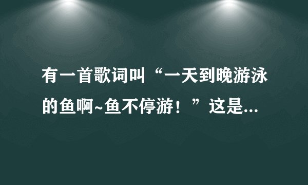 有一首歌词叫“一天到晚游泳的鱼啊~鱼不停游！”这是出自哪首歌？别复制啊！