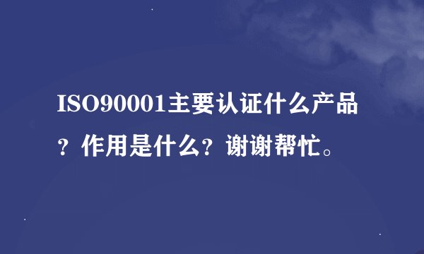 ISO90001主要认证什么产品？作用是什么？谢谢帮忙。