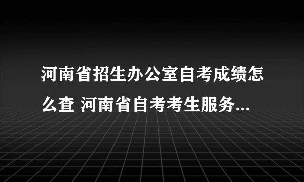 河南省招生办公室自考成绩怎么查 河南省自考考生服务平台成绩查询？