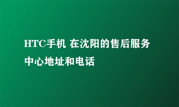 HTC手机 在沈阳的售后服务中心地址和电话