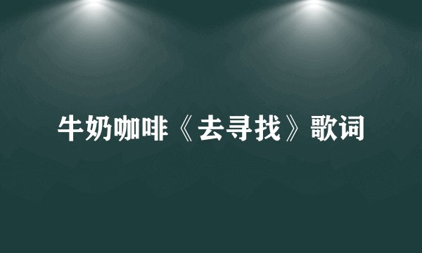 牛奶咖啡《去寻找》歌词