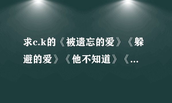 求c.k的《被遗忘的爱》《躲避的爱》《他不知道》《忧郁童话》《伤心的歌》歌词。