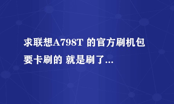 求联想A798T 的官方刷机包 要卡刷的 就是刷了保修的那种 或者纯净版的 所有功能都能用的刷机包