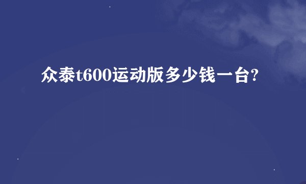 众泰t600运动版多少钱一台?