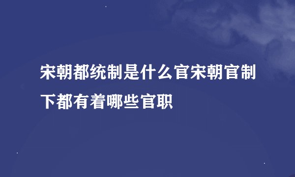 宋朝都统制是什么官宋朝官制下都有着哪些官职