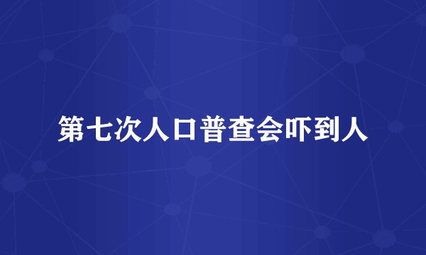 第七次人口普查会吓到人